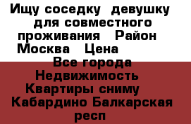 Ищу соседку (девушку) для совместного проживания › Район ­ Москва › Цена ­ 7 500 - Все города Недвижимость » Квартиры сниму   . Кабардино-Балкарская респ.